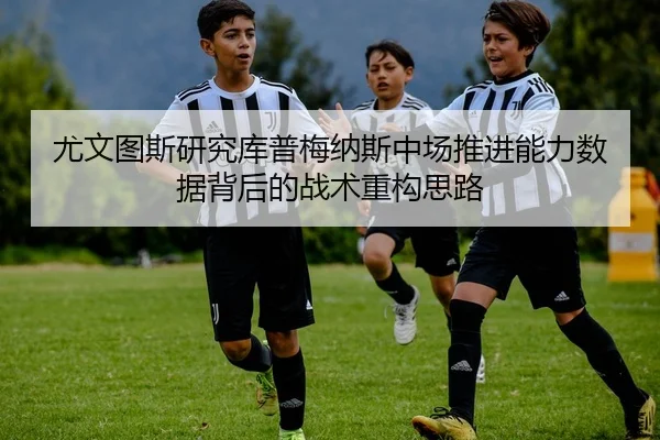 尤文图斯研究库普梅纳斯中场推进能力数据背后的战术重构思路