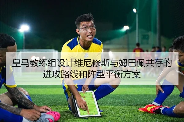 皇马教练组设计维尼修斯与姆巴佩共存的进攻路线和阵型平衡方案